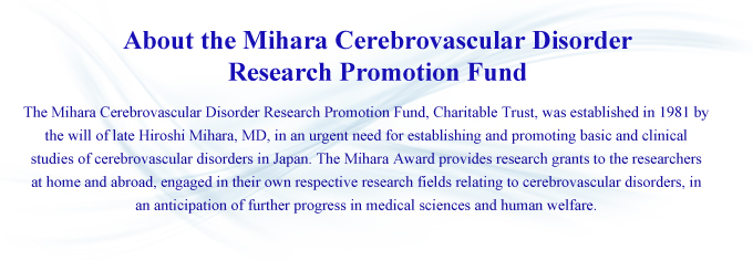 About the Mihara Cerebrovascular Disorder Research Promotion Fund: The Mihara Cerebrovascular Disorder Research Promotion Fund, Charitable Trust, was established in 1981 by the will of late Hiroshi Mihara, MD, in an urgent need for establishing and promoting basic and clinical studies of cerebrovascular disorders in Japan. The Mihara Award provides research grants to the researchers at home and abroad, engaged in their own respective research fields relating to cerebrovascular disorders, in an anticipation of further progress in medical sciences and human welfare.