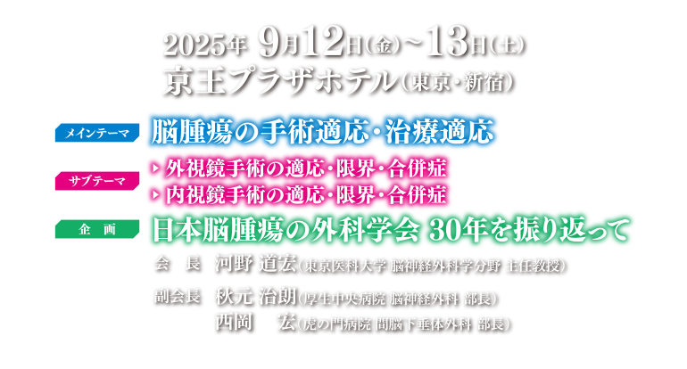 2025年9月12日（金）～13日（土）京王プラザホテル（東京・新宿）/ メインテーマ：脳腫瘍の手術対応・治療適応 / サブテーマ：▶外資教手術の適応・限界・合併症 ▶内視鏡手術の適応・障害・合併症 / 企画：日本脳腫瘍の外科学会30年を振り返って / 会長：河野 道宏 / 副会長：秋元 治朗　西岡 宏