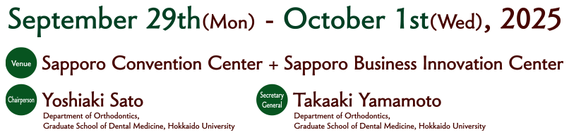 Date：September 29th (Mon.) -October　1st (Wed.), 2025 Sapporo Convention Center + Sapporo Business Innovation Center
Chairman：Yoshiaki Sato（Department of Orthognathics, Graduate School of Dental Medicine, Hokkaido University）Secretary General：Takaaki Yamamoto（Department of Orthognathics, Graduate School of Dental Medicine, Hokkaido University）