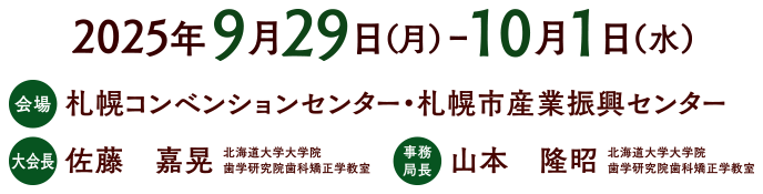 2025年9月29日（月）～10月1日（水）会場：札幌コンベンションセンター・札幌市産業振興センター　大会長：佐藤　嘉晃（北海道大学大学院 歯学研究院歯科矯正学教室）　事務局長：山本　隆昭（北海道大学大学院 歯学研究院歯科矯正学教室）