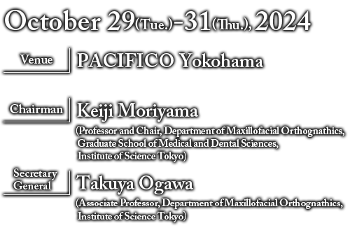 Date：October 29 (Tue.) -31 (Thu.), 2024 Venue：PACIFICO Yokohama+Virtual Congress
Organized by：The Japanese Orthodontic Society Chairman：Keiji Moriyama（Professor and Chair, Department of Maxillofacial Orthognathics, Graduate School of Medical and Dental Sciences, Institute of Science Tokyo）Secretary General：Takuya Ogawa（Associate Professor, Department of Maxillofacial Orthognathics, Institute of Science Tokyo）