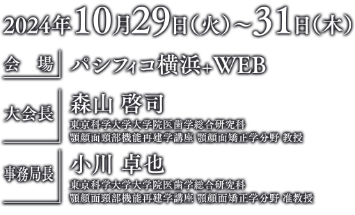 2024年10月29日（火）〜31日（木）会場：パシフィコ横浜+WEB　大会長：森山　啓司（東京科学大学大学院医歯学総合研究科顎顔面頸部機能再建学講座 顎顔面矯正学分野 教授）　事務局長：小川　卓也（東京科学大学大学院医歯学総合研究科顎顔面頸部機能再建学講座 顎顔面矯正学分野 准教授）