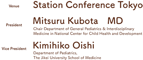 Venue: Station Conference Tokyo／President: Mitsuru Kubota　MD（Chair Department of General Pediatrics & Interdisciplinary Medicine in National Center for Child Health and Development）/Vice President: Kimihiko Oishi（Department of Pediatrics, The Jikei University School of Medicine）
