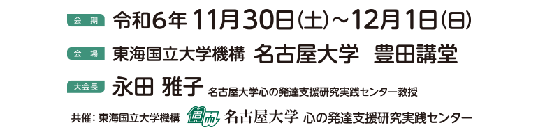 令和6年11月30日（土）～12月1日（日） / 会場：東海国立大学機構 名古屋大学 豊田講堂 / 大会長：長田 雅子（名古屋大学心の発達支援研究実践センター教授） / 共催：名古屋大学心の発達支援研究実践センター