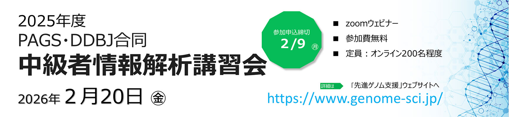 2025年度 PAGS・DDBJ合同 中級者情報解析講習会 日時：2026年2月20日（金）10：00 〜 16:00（予定） 会場：Zoomウェビナー 　※現地開催はございません 募集締め切り：2026年2月9日(月) https://www.genome-sci.jp/bioinformatic#1